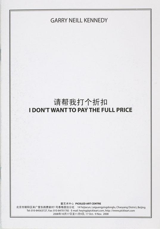 A rectangular white cardstock pamphlet with a thin black border reads: GARRY NEILL KENNEDY, I DON’T WANT TO PAY THE FULL PRICE, with the title written in both english and Chinese characters. The page if blank save for the gallery information at the bottom in both languages: PICKLED ARTS CENTRE, 1# Feijiacun, Laiguangyingdonglu, Chaoyang District, Beijing, then telephone, fax, email and website, 17 Oct - 9 Nov 2008. 